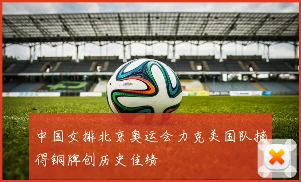 中国女排北京奥运会力克美国队摘得铜牌创历史佳绩