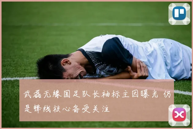 武磊无缘国足队长袖标主因曝光 仍是锋线核心备受关注