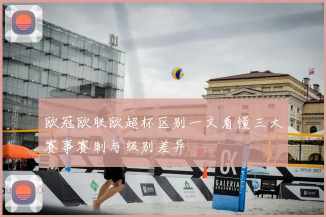 欧冠欧联欧超杯区别一文看懂三大赛事赛制与级别差异