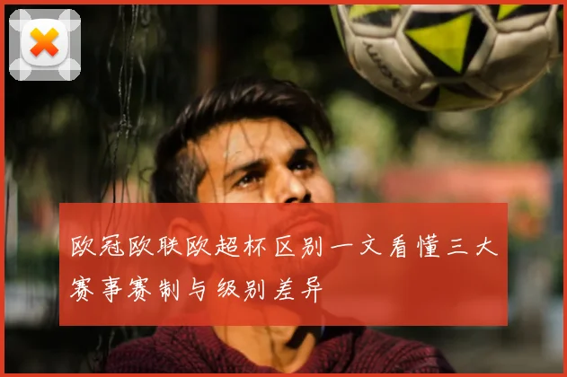 欧冠欧联欧超杯区别一文看懂三大赛事赛制与级别差异