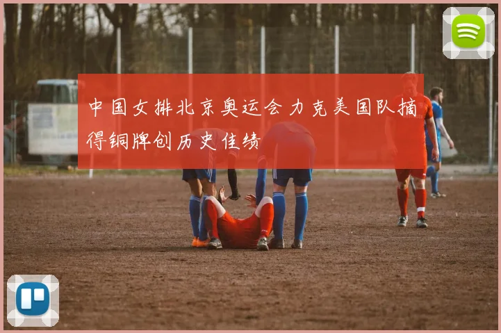 中国女排北京奥运会力克美国队摘得铜牌创历史佳绩