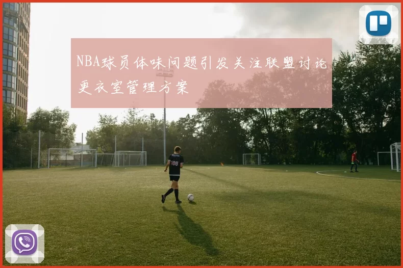 NBA球员体味问题引发关注联盟讨论更衣室管理方案
