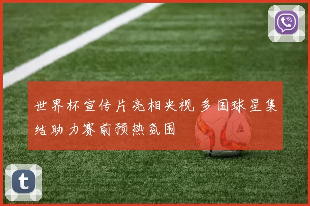 世界杯宣传片亮相央视 多国球星集结助力赛前预热氛围