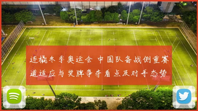 连橇冬季奥运会 中国队备战侧重赛道适应与奖牌争夺看点及对手态势研判
