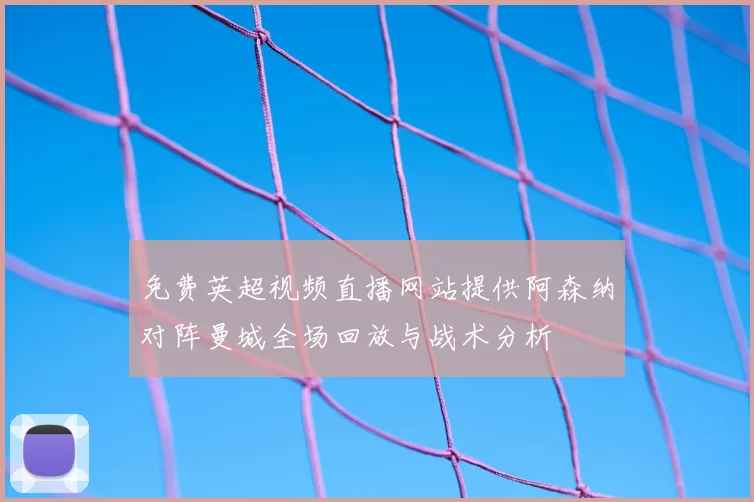 免费英超视频直播网站提供阿森纳对阵曼城全场回放与战术分析