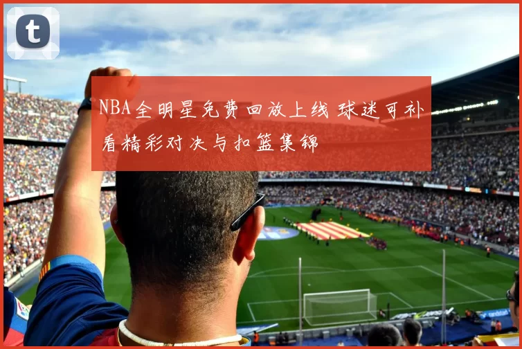 NBA全明星免费回放上线 球迷可补看精彩对决与扣篮集锦