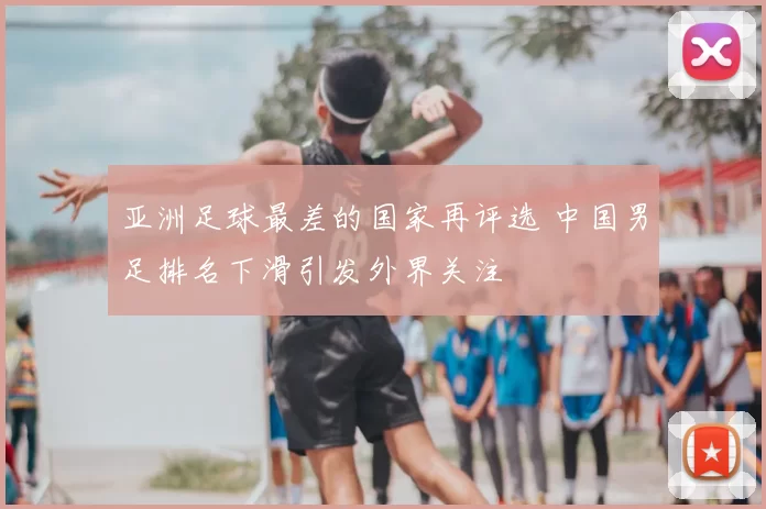 亚洲足球最差的国家再评选 中国男足排名下滑引发外界关注