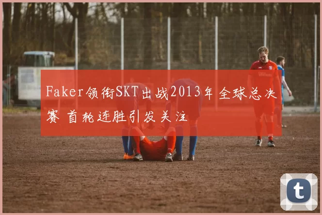 Faker领衔SKT出战2013年全球总决赛 首轮连胜引发关注