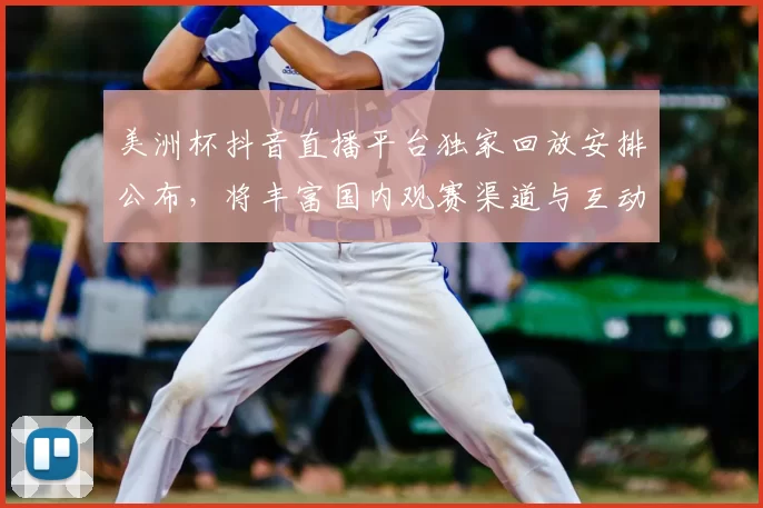 美洲杯抖音直播平台独家回放安排公布，将丰富国内观赛渠道与互动体验