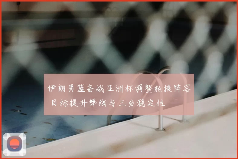 伊朗男篮备战亚洲杯调整轮换阵容 目标提升锋线与三分稳定性