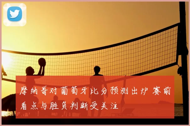 摩纳哥对葡萄牙比分预测出炉 赛前看点与胜负判断受关注