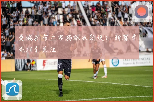 曼城发布主客场球衣新设计 新赛季亮相引关注