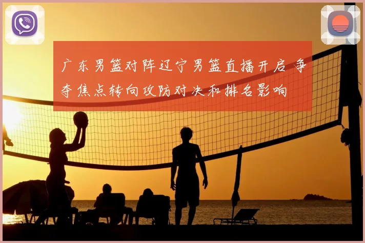 广东男篮对阵辽宁男篮直播开启 争夺焦点转向攻防对决和排名影响
