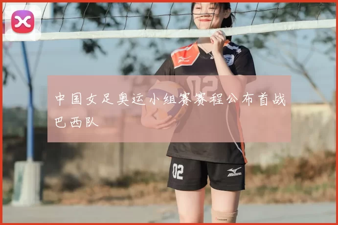 中国女足奥运小组赛赛程公布首战巴西队