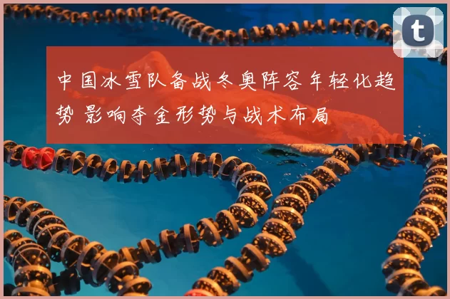 中国冰雪队备战冬奥阵容年轻化趋势 影响夺金形势与战术布局