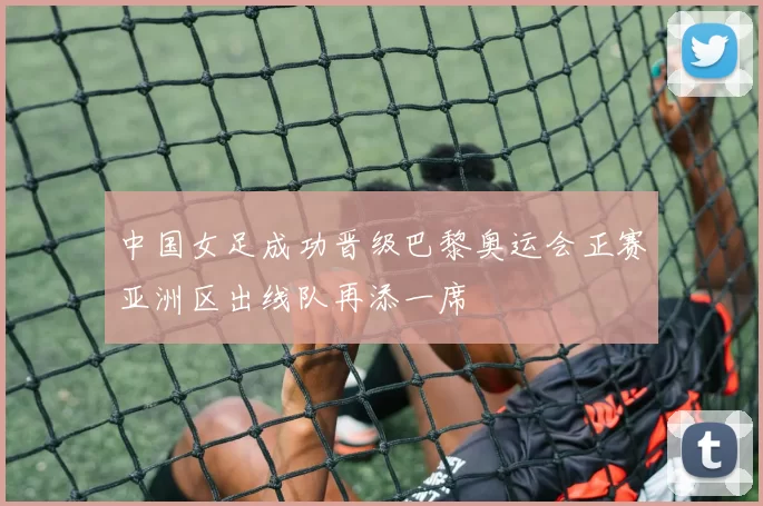 中国女足成功晋级巴黎奥运会正赛亚洲区出线队再添一席