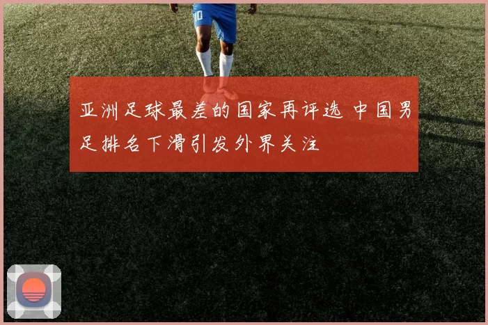 亚洲足球最差的国家再评选 中国男足排名下滑引发外界关注
