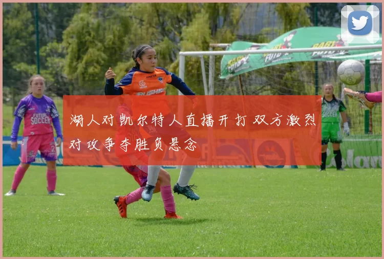 湖人对凯尔特人直播开打 双方激烈对攻争夺胜负悬念