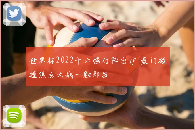 世界杯2022十六强对阵出炉 豪门碰撞焦点大战一触即发