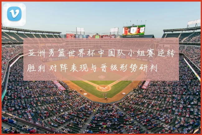 亚洲男篮世界杯中国队小组赛逆转胜利 对阵表现与晋级形势研判