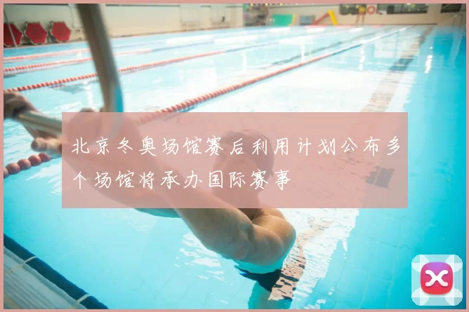 北京冬奥场馆赛后利用计划公布多个场馆将承办国际赛事