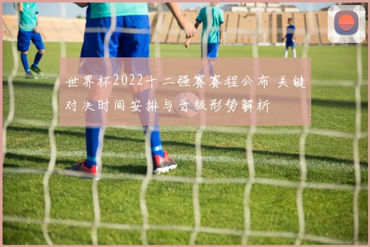 世界杯2022十二强赛赛程公布 关键对决时间安排与晋级形势解析