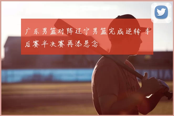 广东男篮对阵辽宁男篮完成逆转 季后赛半决赛再添悬念