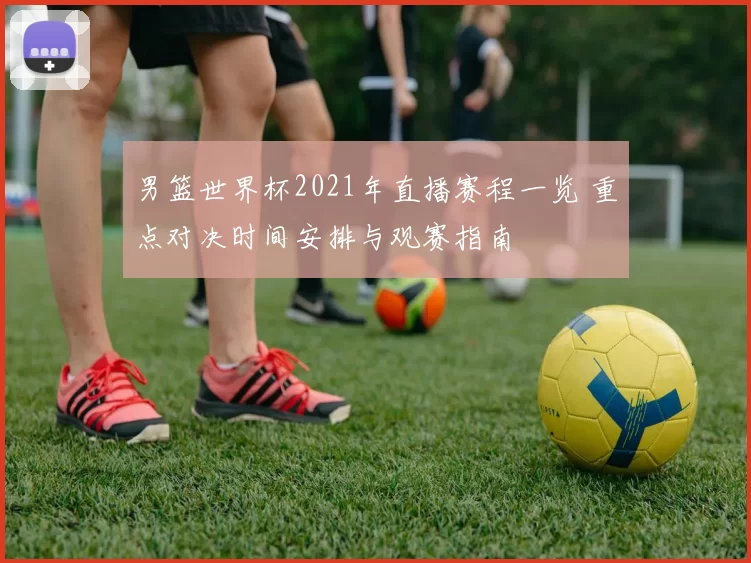 男篮世界杯2021年直播赛程一览 重点对决时间安排与观赛指南