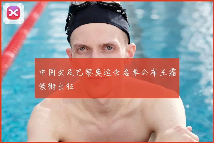 中国女足巴黎奥运会名单公布王霜领衔出征