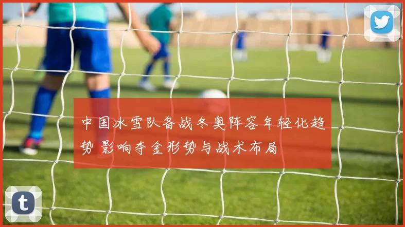 中国冰雪队备战冬奥阵容年轻化趋势 影响夺金形势与战术布局
