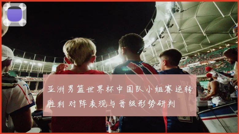 亚洲男篮世界杯中国队小组赛逆转胜利 对阵表现与晋级形势研判