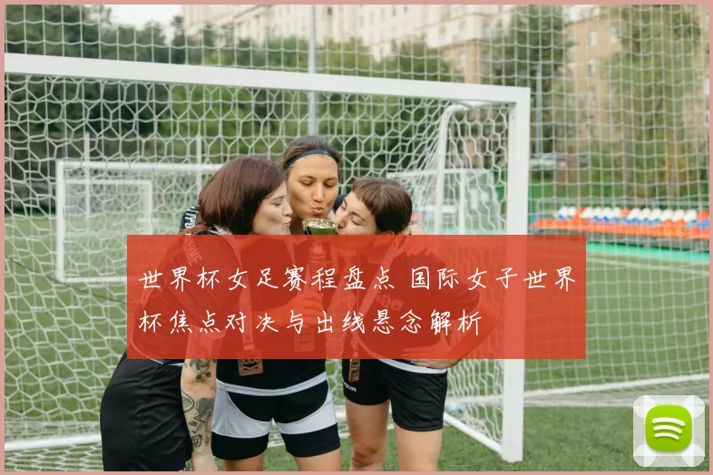 世界杯女足赛程盘点 国际女子世界杯焦点对决与出线悬念解析
