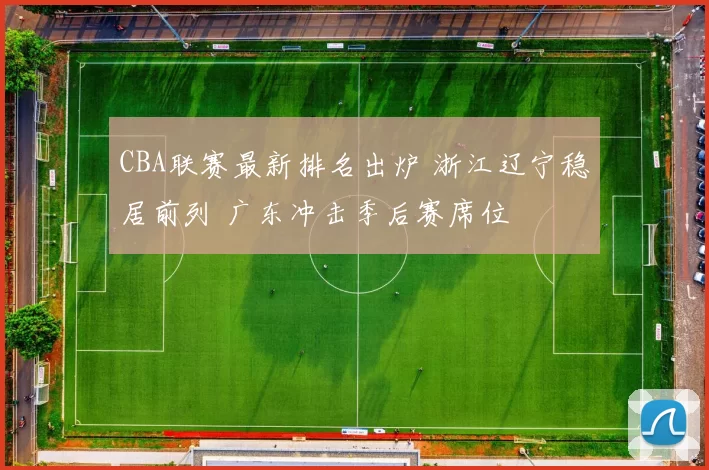 CBA联赛最新排名出炉 浙江辽宁稳居前列 广东冲击季后赛席位