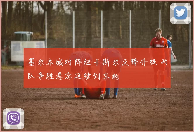 墨尔本城对阵纽卡斯尔交锋升级 两队争胜悬念延续到末轮