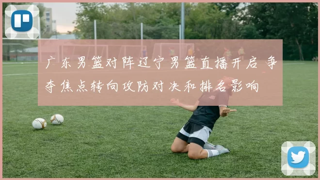 广东男篮对阵辽宁男篮直播开启 争夺焦点转向攻防对决和排名影响