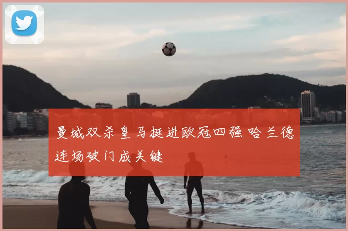 曼城双杀皇马挺进欧冠四强 哈兰德连场破门成关键