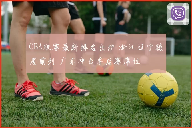 CBA联赛最新排名出炉 浙江辽宁稳居前列 广东冲击季后赛席位