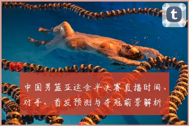 中国男篮亚运会半决赛直播时间、对手、首发预测与夺冠前景解析