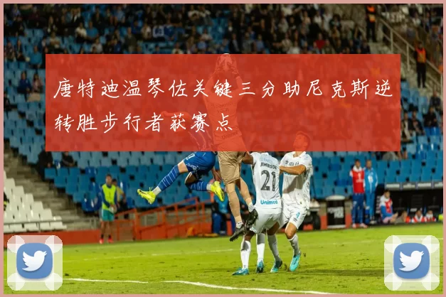 唐特迪温琴佐关键三分助尼克斯逆转胜步行者获赛点