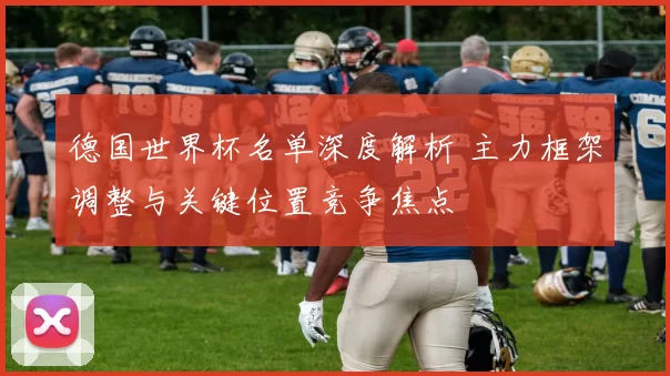 德国世界杯名单深度解析 主力框架调整与关键位置竞争焦点
