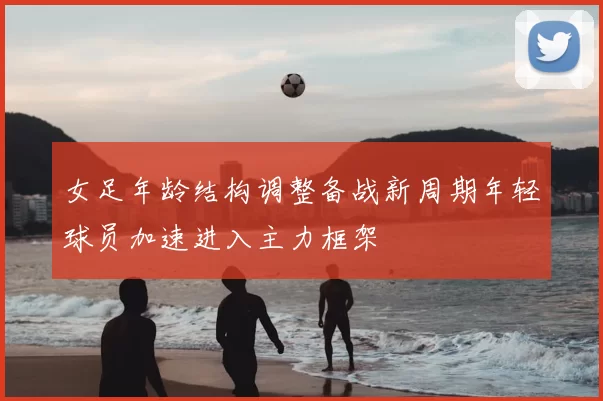 女足年龄结构调整备战新周期年轻球员加速进入主力框架